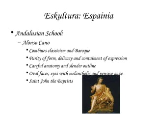Eskultura: Espainia
• Andalusian School:
– Alonso Cano
• Combines classicism and Baroque
• Purity of form, delicacy and contaiment of expression
• Careful anatomy and slender outline
• Oval faces, eyes with melancholic and pensive gaze
• Saint John the Baptists

 