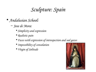 Sculpture: Spain
• Andalusian School:
– Jose de Mora:
• Simplicity and expression
• Realistic pain
• Faces with expression of introspection and sad gazes
• Impossibility of consolation
• Virgin of Solitude

 