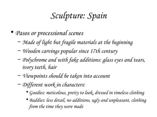 Sculpture: Spain
• Pasos or processional scenes
– Made of light but fragile materials at the beginning
– Wooden carvings popular since 17th century
– Polychrome and with fake additions: glass eyes and tears,
ivory teeth, hair
– Viewpoints should be taken into account
– Different work in characters:
• Goodies: meticolous, pretty to look, dressed in timeless clothing
• Baddies: less detail, no additions, ugly and unpleasant, clothing
from the time they were made

 