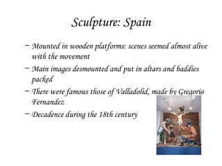 Sculpture: Spain
– Mounted in wooden platforms: scenes seemed almost alive
with the movement
– Main images desmounted and put in altars and baddies
packed
– There were famous those of Valladolid, made by Gregorio
Fernandez
– Decadence during the 18th century

 