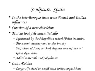 Sculpture: Spain
• In the late Baroque there were French and Italian
influences
• Creation of a new classicism
• Murcia took relevance: Salcillo
–
–
–
–
–

Influenced by the Neapolitan school (Belen tradition)
Movement, delicacy and tender beauty
Perfection of form, serch of elegance and refinement
Great dynamism
Added materials and polychrome

• Luisa Roldan
– Larger sife sized an small terra-cotta compositions

 