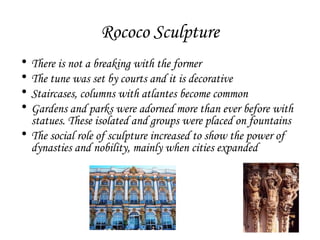 Rococo Sculpture
•
•
•
•

There is not a breaking with the former
The tune was set by courts and it is decorative
Staircases, columns with atlantes become common
Gardens and parks were adorned more than ever before with
statues. These isolated and groups were placed on fountains
• The social role of sculpture increased to show the power of
dynasties and nobility, mainly when cities expanded

 