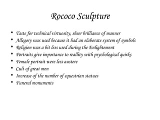 Rococo Sculpture
•
•
•
•
•
•
•
•

Taste for technical virtuosity, sheer brilliance of manner
Allegory was used because it had an elaborate system of symbols
Religion was a bit less used during the Enlightement
Portraits give importance to reallity with psychological quirks
Female portrait were less austere
Cult of great men
Increase of the number of equestrian statues
Funeral monuments

 