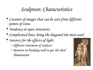 Sculpture: Characteristics
• Creation of images that can be seen from different
points of view.
• Tendency to open structures.
• Complicated lines, being the diagonal the most used.
• Interest for the effects of light:
– different treatment of surfaces
– Resource to breaking wall to get the ideal
illumination

 