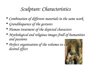 Sculpture: Characteristics
• Combination of different materials in the same work
• Grandiloquence of the gestures
• Human treatment of the depicted characters
• Mythological and religious images frull of humanities
and passions
• Perfect organisation of the volumes to obtain the
desired effect

 