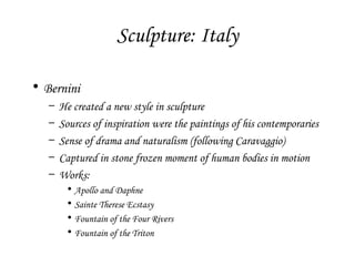 Sculpture: Italy
• Bernini
–
–
–
–
–

He created a new style in sculpture
Sources of inspiration were the paintings of his contemporaries
Sense of drama and naturalism (following Caravaggio)
Captured in stone frozen moment of human bodies in motion
Works:
•
•
•
•

Apollo and Daphne
Sainte Therese Ecstasy
Fountain of the Four Rivers
Fountain of the Triton

 