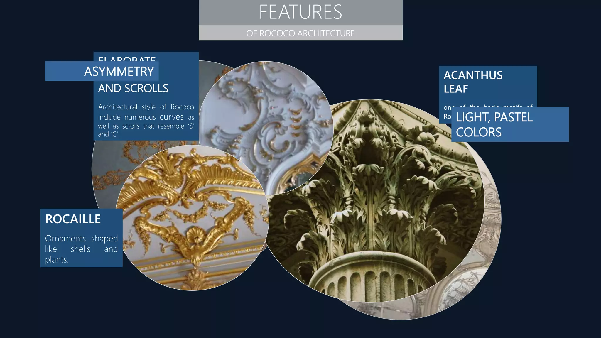 FEATURES
OF ROCOCO ARCHITECTURE
ELABORATE
CURVES
AND SCROLLS
Architectural style of Rococo
include numerous curves as
well as scrolls that resemble ‘S’
and ‘C’.
ROCAILLE
Ornaments shaped
like shells and
plants.
ACANTHUS
LEAF
one of the basic motifs of
Rococo design.
ASYMMETRY
LIGHT, PASTEL
COLORS
 