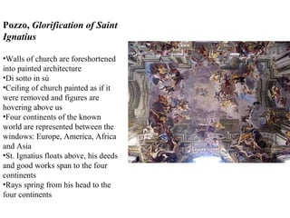 Pozzo,  Glorification of Saint Ignatius Walls of church are foreshortened into painted architecture Di sotto in sù Ceiling of church painted as if it were removed and figures are hovering above us Four continents of the known world are represented between the windows: Europe, America, Africa and Asia St. Ignatius floats above, his deeds and good works span to the four continents Rays spring from his head to the four continents 