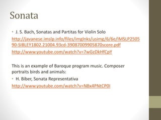 Sonata
• J. S. Bach, Sonatas and Partitas for Violin Solo
http://javanese.imslp.info/files/imglnks/usimg/6/6e/IMSLP2505
90-SIBLEY1802.21004.93cd-39087009905870score.pdf
http://www.youtube.com/watch?v=7wGzDkHfCpY
This is an example of Baroque program music. Composer
portraits birds and animals:
• H. Biber, Sonata Representativa
http://www.youtube.com/watch?v=NBx4PNtCP0I
 