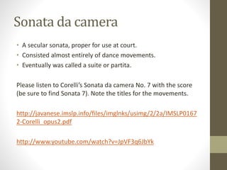 Sonata da camera
• A secular sonata, proper for use at court.
• Consisted almost entirely of dance movements.
• Eventually was called a suite or partita.
Please listen to Corelli’s Sonata da camera No. 7 with the score
(be sure to find Sonata 7). Note the titles for the movements.
http://javanese.imslp.info/files/imglnks/usimg/2/2a/IMSLP0167
2-Corelli_opus2.pdf
http://www.youtube.com/watch?v=JpVF3q6JbYk
 