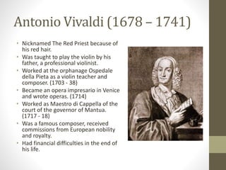 Antonio Vivaldi (1678 – 1741)
• Nicknamed The Red Priest because of
his red hair.
• Was taught to play the violin by his
father, a professional violinist.
• Worked at the orphanage Ospedale
della Pieta as a violin teacher and
composer. (1703 - 38)
• Became an opera impresario in Venice
and wrote operas. (1714)
• Worked as Maestro di Cappella of the
court of the governor of Mantua.
(1717 - 18)
• Was a famous composer, received
commissions from European nobility
and royalty.
• Had financial difficulties in the end of
his life.
 