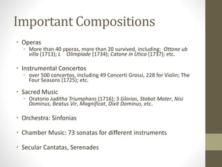 Important Compositions
• Operas
• More than 40 operas, more than 20 survived, including: Ottone ub
villa (1713); L’Olimpiade (1734); Catone in Utica (1737); etc.
• Instrumental Concertos
• over 500 concertos, including 49 Concerti Grossi, 228 for Violin; The
Four Seasons (1725); etc.
• Sacred Music
• Oratorio Juditha Triumphans (1716); 3 Glorias, Stabat Mater, Nisi
Dominus, Beatus Vir, Magnificat, Dixit Dominus, etc.
• Orchestra: Sinfonias
• Chamber Music: 73 sonatas for different instruments
• Secular Cantatas, Serenades
 