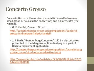 Concerto Grosso
Concerto Grosso – the musical material is passed between a
small group of soloists (the concertino) and full orchestra (the
ripieno).
• G. F. Handel, Concerti Grossi
http://content.thespco.org/music/compositions/concerto-
grosso-in-d-george-frideric-handel/
• J. S. Bach, “Brandenburg Concertos”, 1721 – six concertos
presented to the Margrave of Brandenburg as a part of
Bach’s employment application.
http://content.thespco.org/music/compositions/brandenburg
-concerto-no-5-in-d-johann-sebastian-bach/
http://www.youtube.com/watch?v=d5oh68s9iDU&list=PL9E3
A3268C900D93F
 