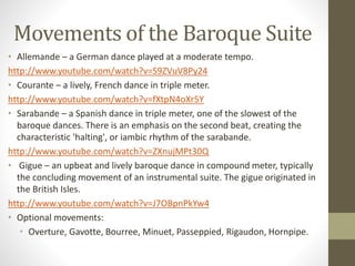 Movements of the Baroque Suite
• Allemande – a German dance played at a moderate tempo.
http://www.youtube.com/watch?v=S9ZVuV8Py24
• Courante – a lively, French dance in triple meter.
http://www.youtube.com/watch?v=fXtpN4oXr5Y
• Sarabande – a Spanish dance in triple meter, one of the slowest of the
baroque dances. There is an emphasis on the second beat, creating the
characteristic 'halting', or iambic rhythm of the sarabande.
http://www.youtube.com/watch?v=ZXnujMPt30Q
• Gigue – an upbeat and lively baroque dance in compound meter, typically
the concluding movement of an instrumental suite. The gigue originated in
the British Isles.
http://www.youtube.com/watch?v=J7OBpnPkYw4
• Optional movements:
• Overture, Gavotte, Bourree, Minuet, Passeppied, Rigaudon, Hornpipe.
 