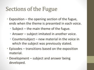 Sections of the Fugue
• Exposition – the opening section of the fugue,
ends when the theme is presented in each voice.
• Subject – the main theme of the fugue.
• Answer – subject imitated in another voice.
• Countersubject – new material in the voice in
which the subject was previously stated.
• Episodes – transitions based on the exposition
material.
• Development – subject and answer being
developed.
 