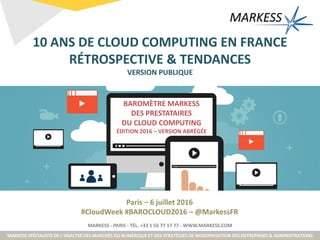 MARKESS - PARIS - TÉL. +33 1 56 77 17 77 - WWW.MARKESS.COM
MARKESS SPÉCIALISTE DE L’ANALYSE DES MARCHÉS DU NUMÉRIQUE ET DES STRATÉGIES DE MODERNISATION DES ENTREPRISES & ADMINISTRATIONS
Paris – 6 juillet 2016
#CloudWeek #BAROCLOUD2016 – @MarkessFR
10 ANS DE CLOUD COMPUTING EN FRANCE
RÉTROSPECTIVE & TENDANCES
VERSION PUBLIQUE
BAROMÈTRE MARKESS
DES PRESTATAIRES
DU CLOUD COMPUTING
ÉDITION 2016 – VERSION ABRÉGÉE
 