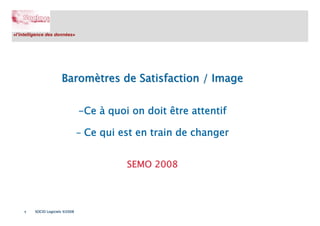 «l’intelligence des données»




                       Baromètres de Satisfaction / Image


                                 -Ce à quoi on doit être attentif

                                 - Ce qui est en train de changer


                                           SEMO 2008




    1    SOCIO Logiciels ©2008
 