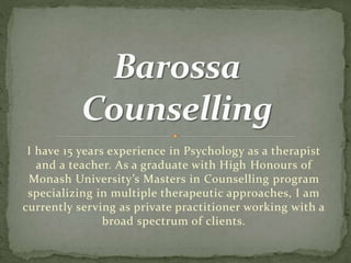 I have 15 years experience in Psychology as a therapist
and a teacher. As a graduate with High Honours of
Monash University’s Masters in Counselling program
specializing in multiple therapeutic approaches, I am
currently serving as private practitioner working with a
broad spectrum of clients.
 