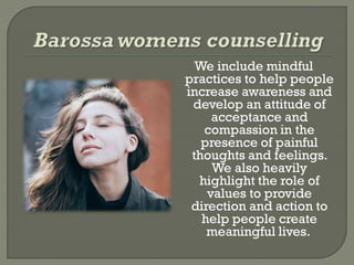 We include mindful
practices to help people
increase awareness and
develop an attitude of
acceptance and
compassion in the
presence of painful
thoughts and feelings.
We also heavily
highlight the role of
values to provide
direction and action to
help people create
meaningful lives.
 
