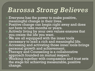  Everyone has the power to make positive,
meaningful change in their lives.
 Positive change can begin right away and does
not have to take months or years.
 Actively living by your own values ensures that
you create the life you want.
 We are all equipped with the inner tools
necessary to lead a rich and meaningful life.
 Accessing and activating those inner tools brings
personal growth and achievement.
 Therapy and Counseling is a collaborative
approach founded on mutual respect.
 Working together with compassion and trust sets
the stage for achieving measurable,positive
change.
 