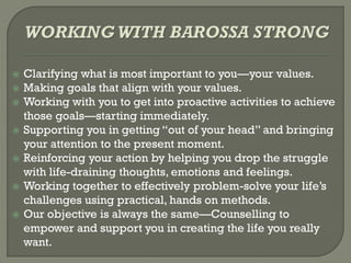  Clarifying what is most important to you—your values.
 Making goals that align with your values.
 Working with you to get into proactive activities to achieve
those goals—starting immediately.
 Supporting you in getting “out of your head” and bringing
your attention to the present moment.
 Reinforcing your action by helping you drop the struggle
with life-draining thoughts, emotions and feelings.
 Working together to effectively problem-solve your life’s
challenges using practical, hands on methods.
 Our objective is always the same—Counselling to
empower and support you in creating the life you really
want.
 