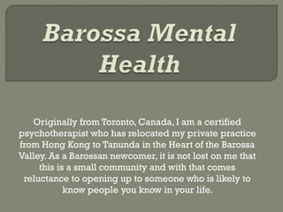 Originally from Toronto, Canada, I am a certified
psychotherapist who has relocated my private practice
from Hong Kong to Tanunda in the Heart of the Barossa
Valley. As a Barossan newcomer, it is not lost on me that
this is a small community and with that comes
reluctance to opening up to someone who is likely to
know people you know in your life.
 