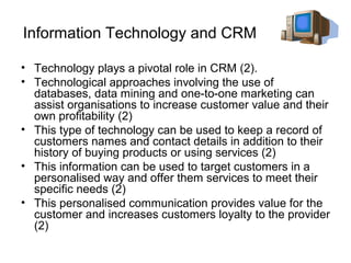 Information Technology and CRM

• Technology plays a pivotal role in CRM (2).
• Technological approaches involving the use of
  databases, data mining and one-to-one marketing can
  assist organisations to increase customer value and their
  own profitability (2)
• This type of technology can be used to keep a record of
  customers names and contact details in addition to their
  history of buying products or using services (2)
• This information can be used to target customers in a
  personalised way and offer them services to meet their
  specific needs (2)
• This personalised communication provides value for the
  customer and increases customers loyalty to the provider
  (2)
 