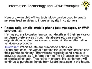 Information Technology and CRM: Examples


  Here are examples of how technology can be used to create
  personalised services to increase loyalty in customers:

• Phone calls, emails, mobile phone text messages, or WAP
  services (2):
  Having access to customers contact details and their service or
  purchase preferences through databases etc can enable
  organisations to alert customers to new, similar or alternative
  services or products
- Illustration: When tickets are purchased online via
  Lastminute.com, the website retains the customers details and
  their purchase history. The website regularly send emails to
  previous customers to inform them of similar upcoming events
  or special discounts. This helps to ensure that customers will
  continue to purchase tickets from Lastminute.com in the future.
 