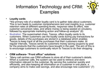 Information Technology and CRM:
                     Examples
•   Loyalty cards
    “the primary role of a retailer loyalty card is to gather data about customers.
    This in turn leads to customer comprehension and cost insights (e.g. customer
    retention rates at different spending levels, response rates to offers, new
    customer conversion rates, and where money is being wasted on circulars),
    followed by appropriate marketing action and follow-up analysis” (6)
-   Illustration: The supermarket chain, Tescos, offers loyalty cards to its
    customers. When customers use the loyalty cards during pay transactions for
    goods, details of the purchases are stored in a database which enables
    Tescos to keep track of all the purchases that their customers make. At
    regular intervals, Tescos sends its customers money saving coupons by post
    for the products that the customers have bought in the past. The aim of this is
    to encourage customers to continually return to Tescos to do their shopping

•   CRM software- “Front office” solutions
-   “Many call centres use CRM software to store all of their customer's details.
    When a customer calls, the system can be used to retrieve and store
    information relevant to the customer. By serving the customer quickly and
    efficiently, and also keeping all information on a customer in one place, a
    company aims to make cost savings, and also encourage new customers” (7)
 