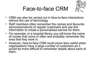 Face-to-face CRM
• CRM can also be carried out in face-to-face interactions
  without the use of technology
• Staff members often remember the names and favourite
  services/products of regular customers and use this
  information to create a personalised service for them.
• For example, in a hospital library you will know the name
  of nurses that come in often and probably remember the
  area that they work in.
• However, face-to-face CRM could prove less useful when
  organisations have a large number of customers as it
  would be more difficult to remember details about each of
  them.
 