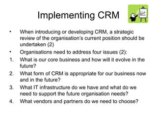 Implementing CRM
•    When introducing or developing CRM, a strategic
     review of the organisation’s current position should be
     undertaken (2)
•    Organisations need to address four issues (2):
1.   What is our core business and how will it evolve in the
     future?
2.   What form of CRM is appropriate for our business now
     and in the future?
3.   What IT infrastructure do we have and what do we
     need to support the future organisation needs?
4.   What vendors and partners do we need to choose?
 