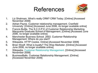 References
1.   Liz Shahnam. What’s really CRM? CRM Today. [Online] [Accessed
     November 2008]
2.   Adrian Payne. Customer relationship management. Cranfield
     University. [Online] [Accessed June 2006, no longer available online]
3.   Francis Buttle. The S.C.O.P.E of Customer Relationship Marketing.
     Macquarie Graduate School of Management. [Online] [Accessed June
     2006, no longer available online]
4.   Manchester Business School. 2003. Customer Relationship
     Management: Where do you start?
5.   Wikipedia. HTTP Cookie. Online] [Accessed November 2008]
6.   Brian Woolf. What is loyalty? The Wise Marketer. [Online] [Accessed
     June 2006, no longer available online]
7.   Wikipedia. Customer Relationship Management. [Online] [Accessed
     November 2008]
8.   BusinessBalls. Customer Relationship Management. [Online]
     [Accessed November 2008]
 