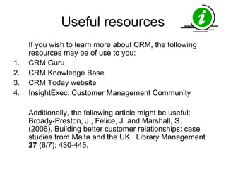 Useful resources
     If you wish to learn more about CRM, the following
     resources may be of use to you:
1.   CRM Guru
2.   CRM Knowledge Base
3.   CRM Today website
4.   InsightExec: Customer Management Community

     Additionally, the following article might be useful:
     Broady-Preston, J., Felice, J. and Marshall, S.
     (2006). Building better customer relationships: case
     studies from Malta and the UK. Library Management
     27 (6/7): 430-445.
 
