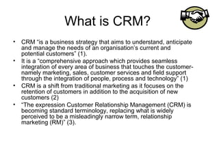 What is CRM?
• CRM “is a business strategy that aims to understand, anticipate
  and manage the needs of an organisation’s current and
  potential customers” (1).
• It is a “comprehensive approach which provides seamless
  integration of every area of business that touches the customer-
  namely marketing, sales, customer services and field support
  through the integration of people, process and technology” (1)
• CRM is a shift from traditional marketing as it focuses on the
  retention of customers in addition to the acquisition of new
  customers (2)
• “The expression Customer Relationship Management (CRM) is
  becoming standard terminology, replacing what is widely
  perceived to be a misleadingly narrow term, relationship
  marketing (RM)” (3).
 