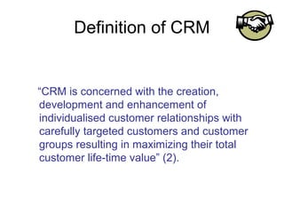 Definition of CRM


“CRM is concerned with the creation,
development and enhancement of
individualised customer relationships with
carefully targeted customers and customer
groups resulting in maximizing their total
customer life-time value” (2).
 