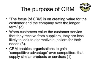 The purpose of CRM
• “The focus [of CRM] is on creating value for the
  customer and the company over the longer
  term” (3).
• When customers value the customer service
  that they receive from suppliers, they are less
  likely to look to alternative suppliers for their
  needs (3).
• CRM enables organisations to gain
  ‘competitive advantage’ over competitors that
  supply similar products or services (1)
 