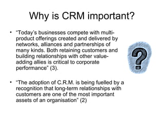 Why is CRM important?
• “Today’s businesses compete with multi-
  product offerings created and delivered by
  networks, alliances and partnerships of
  many kinds. Both retaining customers and
  building relationships with other value-
  adding allies is critical to corporate
  performance” (3).

• “The adoption of C.R.M. is being fuelled by a
  recognition that long-term relationships with
  customers are one of the most important
  assets of an organisation” (2)
 
