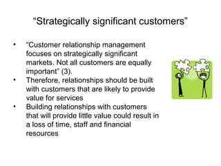 “Strategically significant customers”

•   “Customer relationship management
    focuses on strategically significant
    markets. Not all customers are equally
    important” (3).
•   Therefore, relationships should be built
    with customers that are likely to provide
    value for services
•   Building relationships with customers
    that will provide little value could result in
    a loss of time, staff and financial
    resources
 