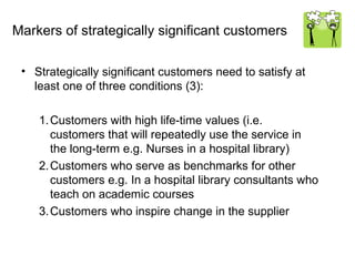 Markers of strategically significant customers

 • Strategically significant customers need to satisfy at
   least one of three conditions (3):

    1. Customers with high life-time values (i.e.
       customers that will repeatedly use the service in
       the long-term e.g. Nurses in a hospital library)
    2. Customers who serve as benchmarks for other
       customers e.g. In a hospital library consultants who
       teach on academic courses
    3. Customers who inspire change in the supplier
 