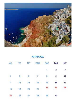 ΑΠΡΙΛΙΟΣ

ΔΕ   ΤΡ   ΤΕΤ     ΠΕΜ      ΠΑΡ   ΣΑΒ   ΚΥ


                            1     2    3


4    5     6       7        8     9    10


11   12   13       14      15    16    17

                           22    23    24
18   19   20       21


25   26   27       28      29    30
 