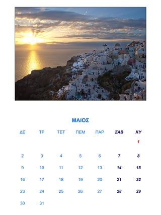 ΜΑΙΟΣ

ΔΕ   ΤΡ   ΤΕΤ    ΠΕΜ    ΠΑΡ   ΣΑΒ   ΚΥ

                                    1


2    3     4      5      6     7    8

9    10   11     12     13    14    15

16   17   18     19     20    21    22

23   24   25     26     27    28    29

30   31
 