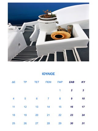 ΙΟΥΛΙΟΣ

ΔΕ   ΤΡ   ΤΕΤ    ΠΕΜ      ΠΑΡ   ΣΑΒ   ΚΥ


                           1     2    3


4    5     6       7       8     9    10


11   12   13      14      15    16    17


18   19   20      21      22    23    24


25   26   27      28      29    30    31
 