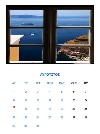 ΑΥΓΟΥΣΤΟΣ

ΔΕ   ΤΡ   ΤΕΤ     ΠΕΜ   ΠΑΡ     ΣΑΒ   ΚΥ


1    2     3       4       5     6    7


8    9    10      11       12   13    14

15
     16   17      18       19   20    21


22   23   24      25       26   27    28


29   30   31
 