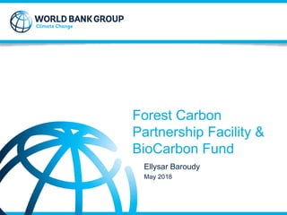 Forest Carbon
Partnership Facility &
BioCarbon Fund
Ellysar Baroudy
May 2018
 