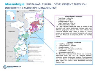 Cabo Delgado Landscape
• Total Area: 4 million ha
• Population: 611,538
• Rural Population: 78.4%
• Total Forest Area: 1,756 ha
• Deforestation Rate: 0.32%
The Cabo Delgado Landscape hosts a variety of key
terrestrial and marine biodiversity habitats, each with
different geographic features. The area includes the
Quirimbas National Park, which is home to 135,000
people, as well as a rich array of terrestrial and marine
fauna and flora such as elephants, turtles and miombo
forests.
Zambezia Landscape
• Total Area: 6 million ha
• Total Population: 2,286,988
• Rural Population: 74%
• Poverty Level: 56% below poverty line
• Forest Area: 3,225 ha
• Deforestation rate: 0.62%
The Zambezia Landscape hosts forests and woodlands,
agricultural lands and the Gile National Reserve,
protecting several biodiversity hotspots. This landscape
has been chosen as an Emissions Reduction Program
Area under the Forest Carbon Partnership Facility’s
Carbon Fund.
Mozambique: SUSTAINABLE RURAL DEVELOPMENT THROUGH
INTEGRATED LANDSCAPE MANAGEMENT
 