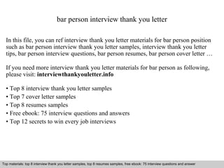bar person interview thank you letter 
In this file, you can ref interview thank you letter materials for bar person position 
such as bar person interview thank you letter samples, interview thank you letter 
tips, bar person interview questions, bar person resumes, bar person cover letter … 
If you need more interview thank you letter materials for bar person as following, 
please visit: interviewthankyouletter.info 
• Top 8 interview thank you letter samples 
• Top 7 cover letter samples 
• Top 8 resumes samples 
• Free ebook: 75 interview questions and answers 
• Top 12 secrets to win every job interviews 
Top materials: top 8 interview thank you letter samples, top 8 resumes samples, free ebook: 75 interview questions and answer 
Interview questions and answers – free download/ pdf and ppt file 
 