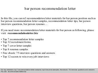 Interview questions and answers – free download/ pdf and ppt file
bar person recommendation letter
In this file, you can ref recommendation letter materials for bar person position such as
bar person recommendation letter samples, recommendation letter tips, bar person
interview questions, bar person resumes…
If you need more recommendation letter materials for bar person as following, please
visit: recommendationletter.biz
• Top 7 recommendation letter samples
• Top 32 recruitment forms
• Top 7 cover letter samples
• Top 8 resumes samples
• Free ebook: 75 interview questions and answers
• Top 12 secrets to win every job interviews
For top materials: top 7 recommendation letter samples, top 8 resumes samples, free ebook: 75 interview questions and answers
Pls visit: recommendationletter.biz
 
