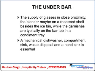 THE UNDER BAR
 The supply of glasses in close proximity,
the blender maybe on a recessed shelf
besides the ice bin, while the garnishes
are typically on the bar top in a
condiment tray
 A mechanical dishwasher, compartment
sink, waste disposal and a hand sink is
essential
 