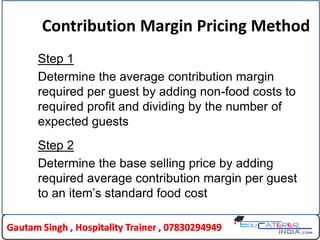 22
Contribution Margin Pricing Method
Step 1
Determine the average contribution margin
required per guest by adding non-food costs to
required profit and dividing by the number of
expected guests
Step 2
Determine the base selling price by adding
required average contribution margin per guest
to an item’s standard food cost
 