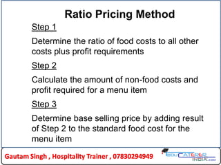 23
Ratio Pricing Method
Step 1
Determine the ratio of food costs to all other
costs plus profit requirements
Step 2
Calculate the amount of non-food costs and
profit required for a menu item
Step 3
Determine base selling price by adding result
of Step 2 to the standard food cost for the
menu item
 
